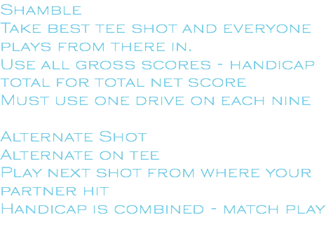 Shamble Take best tee shot and everyone plays from there in. Use all gross scores - handicap total for total net score Must use one drive on each nine Alternate Shot Alternate on tee Play next shot from where your partner hit Handicap is combined - match play 